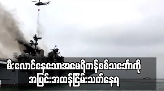 Embedded thumbnail for မီးလောင်နေသောအမေရိကန်စစ်သင်္ဘောကိုအပြင်းအထန်ငြိမ်းသတ်နေရဆဲဖြစ်ပြီး ထိခိုက်ဒဏ်ရာရ သူ၆၀ဦး နီးပါးရှိလာ(ရုပ်သံ) 
